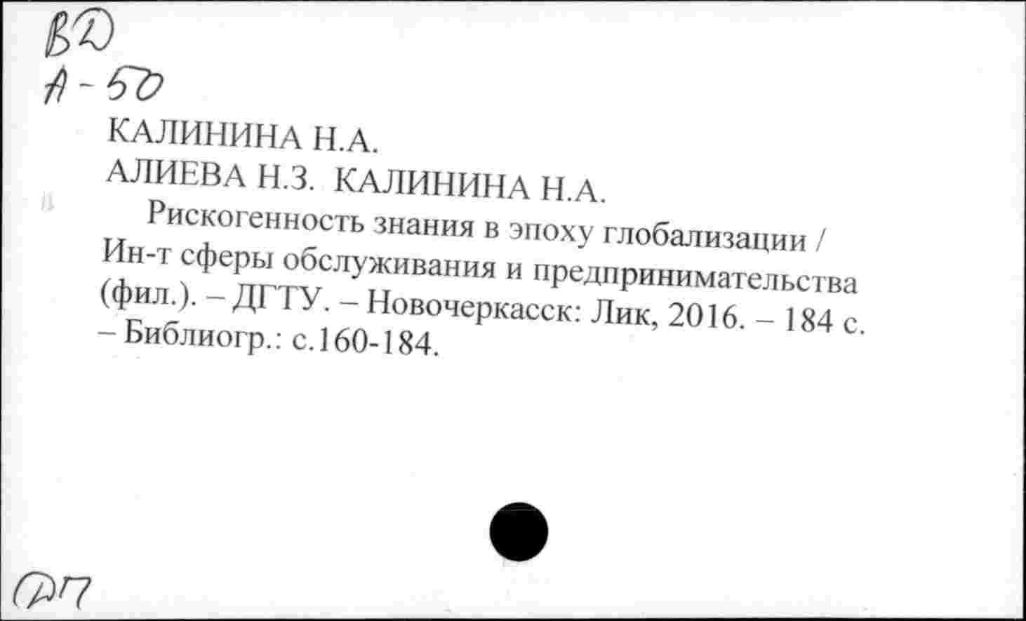 ﻿КАЛИНИНА Н.А.
АЛИЕВА Н.З. КАЛИНИНА Н.А.
Рискогенность знания в эпоху глобализации / н-т сферы обслуживания и предпринимательства (фил.). - ДГТУ. - Новочеркасск: Лик, 2016 - 184 с - Библиогр.: с. 160-184.
^7